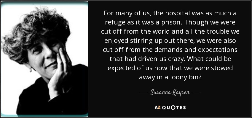For many of us, the hospital was as much a refuge as it was a prison. Though we were cut off from the world and all the trouble we enjoyed stirring up out there, we were also cut off from the demands and expectations that had driven us crazy. What could be expected of us now that we were stowed away in a loony bin? - Susanna Kaysen