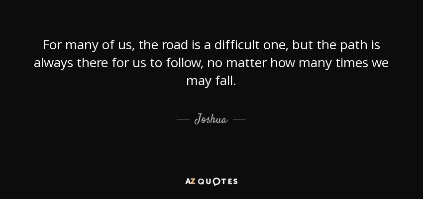 For many of us, the road is a difficult one, but the path is always there for us to follow, no matter how many times we may fall. - Joshua