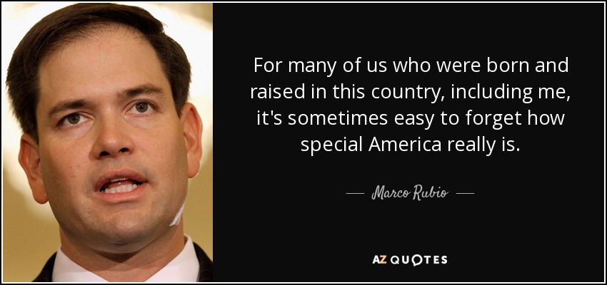 For many of us who were born and raised in this country, including me, it's sometimes easy to forget how special America really is. - Marco Rubio