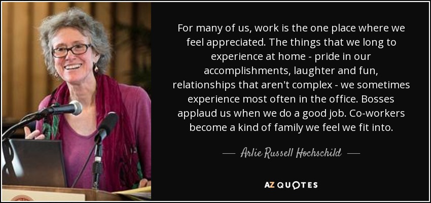 For many of us, work is the one place where we feel appreciated. The things that we long to experience at home - pride in our accomplishments, laughter and fun, relationships that aren't complex - we sometimes experience most often in the office. Bosses applaud us when we do a good job. Co-workers become a kind of family we feel we fit into. - Arlie Russell Hochschild