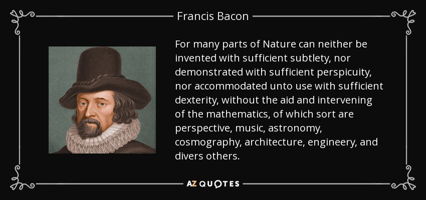 For many parts of Nature can neither be invented with sufficient subtlety, nor demonstrated with sufficient perspicuity, nor accommodated unto use with sufficient dexterity, without the aid and intervening of the mathematics, of which sort are perspective, music, astronomy, cosmography, architecture, engineery, and divers others. - Francis Bacon