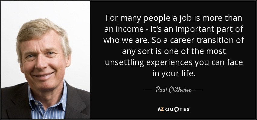 For many people a job is more than an income - it's an important part of who we are. So a career transition of any sort is one of the most unsettling experiences you can face in your life. - Paul Clitheroe