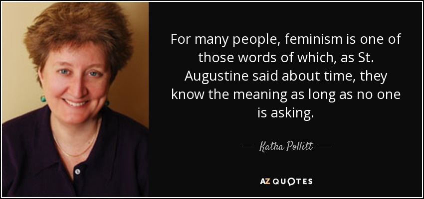 For many people, feminism is one of those words of which, as St. Augustine said about time, they know the meaning as long as no one is asking. - Katha Pollitt