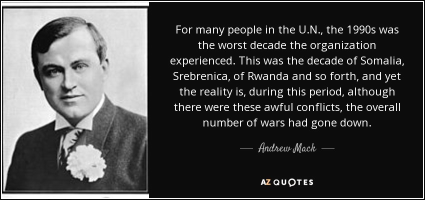 For many people in the U.N., the 1990s was the worst decade the organization experienced. This was the decade of Somalia, Srebrenica, of Rwanda and so forth, and yet the reality is, during this period, although there were these awful conflicts, the overall number of wars had gone down. - Andrew Mack