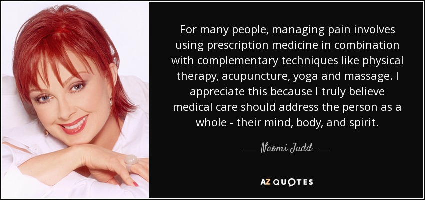 For many people, managing pain involves using prescription medicine in combination with complementary techniques like physical therapy, acupuncture, yoga and massage. I appreciate this because I truly believe medical care should address the person as a whole - their mind, body, and spirit. - Naomi Judd
