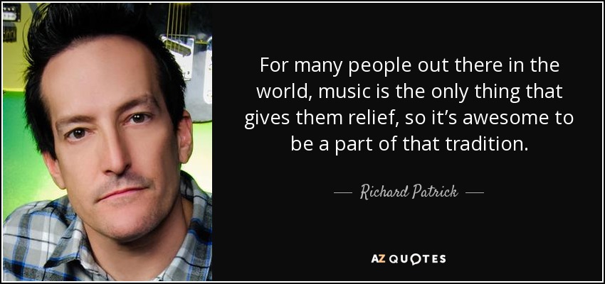For many people out there in the world, music is the only thing that gives them relief, so it’s awesome to be a part of that tradition. - Richard Patrick