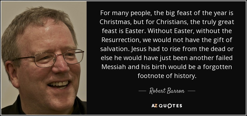 For many people, the big feast of the year is Christmas, but for Christians, the truly great feast is Easter. Without Easter, without the Resurrection, we would not have the gift of salvation. Jesus had to rise from the dead or else he would have just been another failed Messiah and his birth would be a forgotten footnote of history. - Robert Barron