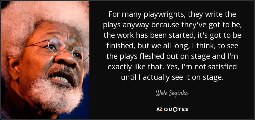 For many playwrights, they write the plays anyway because they've got to be, the work has been started, it's got to be finished, but we all long, I think, to see the plays fleshed out on stage and I'm exactly like that. Yes, I'm not satisfied until I actually see it on stage. - Wole Soyinka