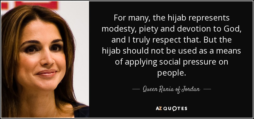 For many, the hijab represents modesty, piety and devotion to God, and I truly respect that. But the hijab should not be used as a means of applying social pressure on people. - Queen Rania of Jordan