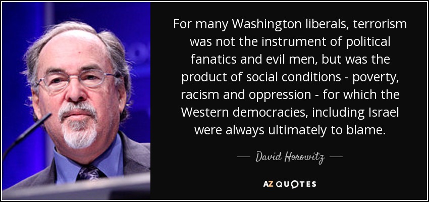 For many Washington liberals, terrorism was not the instrument of political fanatics and evil men, but was the product of social conditions - poverty, racism and oppression - for which the Western democracies, including Israel were always ultimately to blame. - David Horowitz