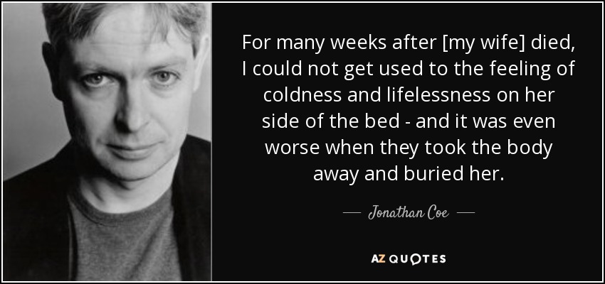 For many weeks after [my wife] died, I could not get used to the feeling of coldness and lifelessness on her side of the bed - and it was even worse when they took the body away and buried her. - Jonathan Coe