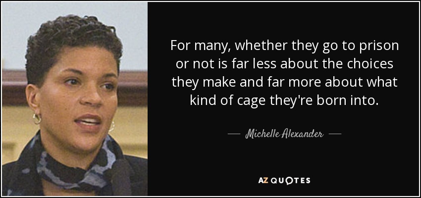 For many, whether they go to prison or not is far less about the choices they make and far more about what kind of cage they're born into. - Michelle Alexander