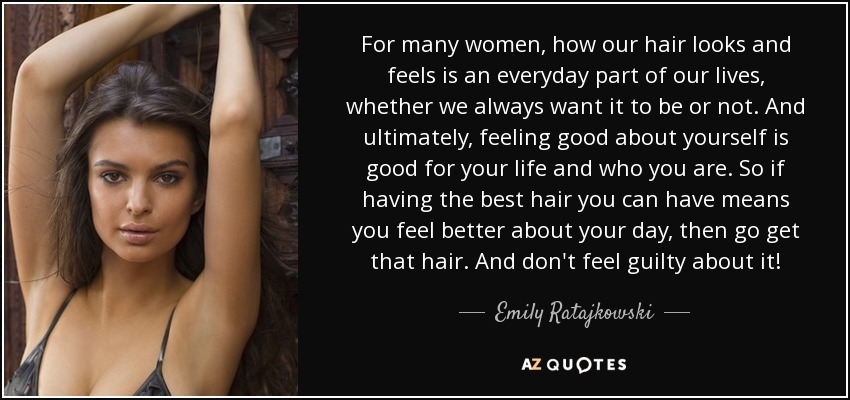For many women, how our hair looks and feels is an everyday part of our lives, whether we always want it to be or not. And ultimately, feeling good about yourself is good for your life and who you are. So if having the best hair you can have means you feel better about your day, then go get that hair. And don't feel guilty about it! - Emily Ratajkowski