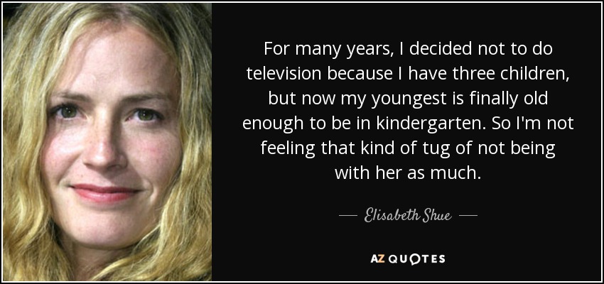 For many years, I decided not to do television because I have three children, but now my youngest is finally old enough to be in kindergarten. So I'm not feeling that kind of tug of not being with her as much. - Elisabeth Shue