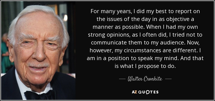 For many years, I did my best to report on the issues of the day in as objective a manner as possible. When I had my own strong opinions, as I often did, I tried not to communicate them to my audience. Now, however, my circumstances are different. I am in a position to speak my mind. And that is what I propose to do. - Walter Cronkite