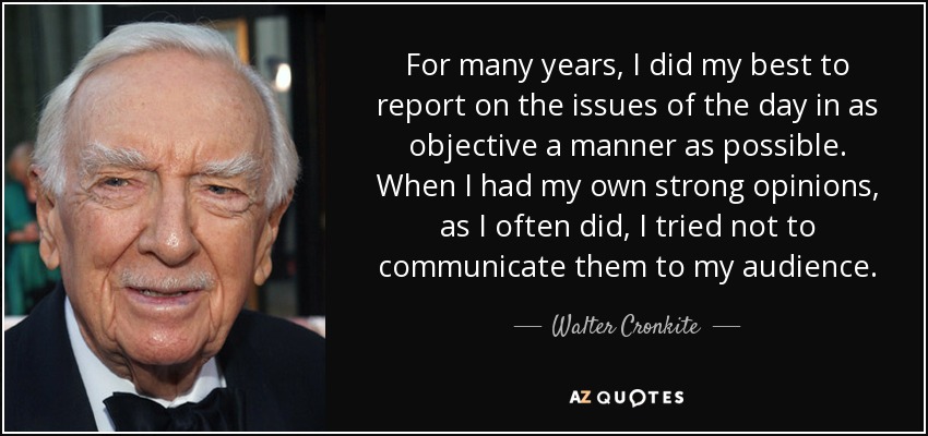 For many years, I did my best to report on the issues of the day in as objective a manner as possible. When I had my own strong opinions, as I often did, I tried not to communicate them to my audience. - Walter Cronkite
