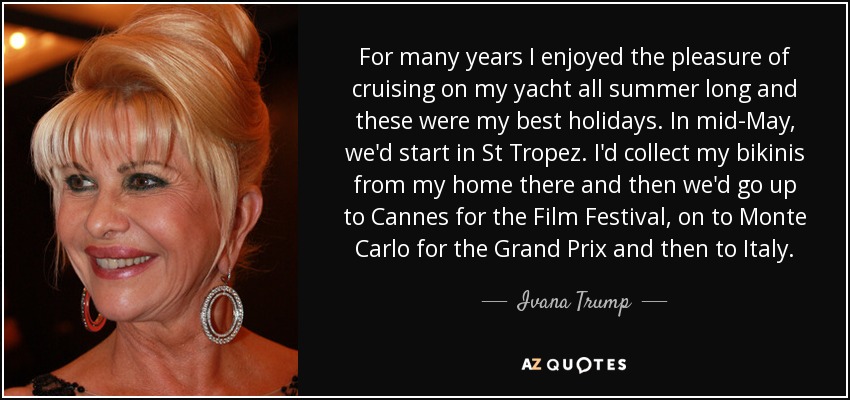 For many years I enjoyed the pleasure of cruising on my yacht all summer long and these were my best holidays. In mid-May, we'd start in St Tropez. I'd collect my bikinis from my home there and then we'd go up to Cannes for the Film Festival, on to Monte Carlo for the Grand Prix and then to Italy. - Ivana Trump