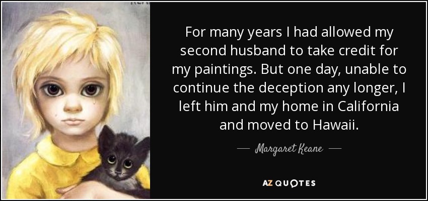 For many years I had allowed my second husband to take credit for my paintings. But one day, unable to continue the deception any longer, I left him and my home in California and moved to Hawaii. - Margaret Keane