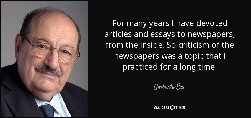 For many years I have devoted articles and essays to newspapers, from the inside. So criticism of the newspapers was a topic that I practiced for a long time. - Umberto Eco