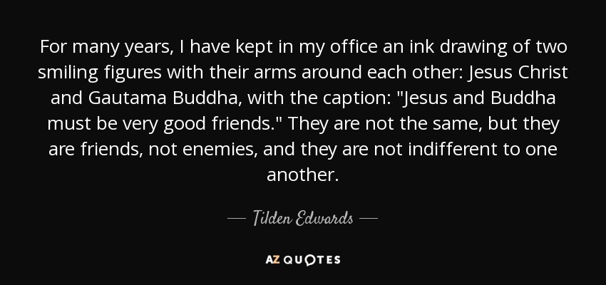 For many years, I have kept in my office an ink drawing of two smiling figures with their arms around each other: Jesus Christ and Gautama Buddha, with the caption: 