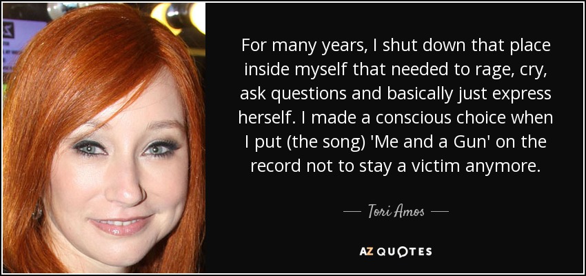 For many years, I shut down that place inside myself that needed to rage, cry, ask questions and basically just express herself. I made a conscious choice when I put (the song) 'Me and a Gun' on the record not to stay a victim anymore. - Tori Amos