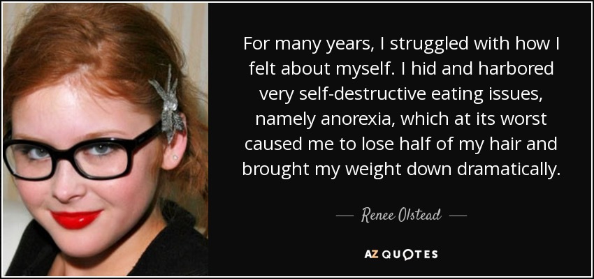 For many years, I struggled with how I felt about myself. I hid and harbored very self-destructive eating issues, namely anorexia, which at its worst caused me to lose half of my hair and brought my weight down dramatically. - Renee Olstead