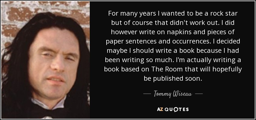For many years I wanted to be a rock star but of course that didn't work out. I did however write on napkins and pieces of paper sentences and occurrences. I decided maybe I should write a book because I had been writing so much. I'm actually writing a book based on The Room that will hopefully be published soon. - Tommy Wiseau