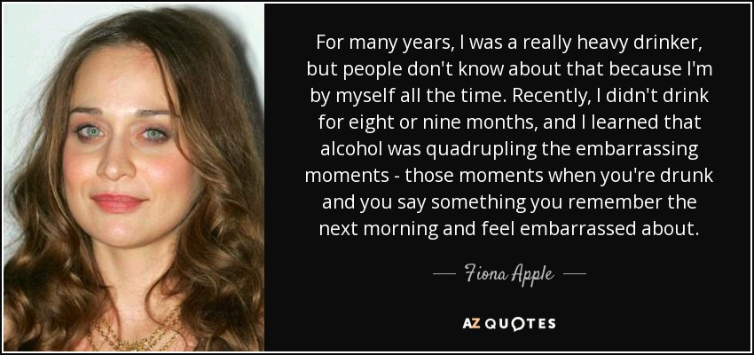 For many years, I was a really heavy drinker, but people don't know about that because I'm by myself all the time. Recently, I didn't drink for eight or nine months, and I learned that alcohol was quadrupling the embarrassing moments - those moments when you're drunk and you say something you remember the next morning and feel embarrassed about. - Fiona Apple