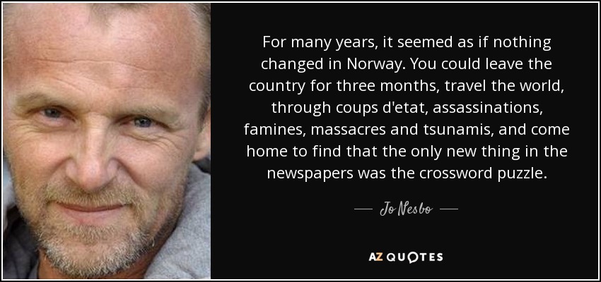 For many years, it seemed as if nothing changed in Norway. You could leave the country for three months, travel the world, through coups d'etat, assassinations, famines, massacres and tsunamis, and come home to find that the only new thing in the newspapers was the crossword puzzle. - Jo Nesbo