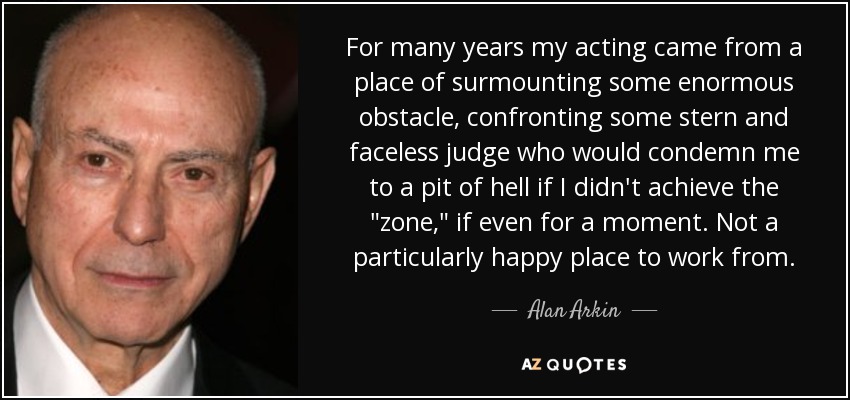 For many years my acting came from a place of surmounting some enormous obstacle, confronting some stern and faceless judge who would condemn me to a pit of hell if I didn't achieve the 