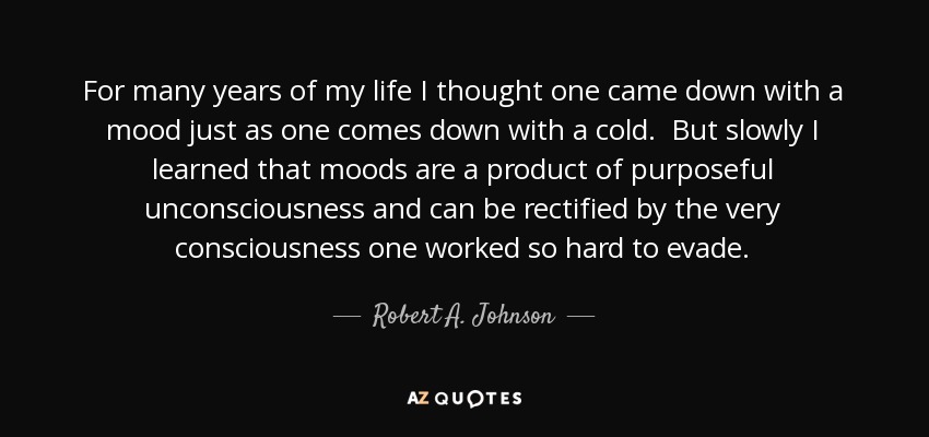 For many years of my life I thought one came down with a mood just as one comes down with a cold. But slowly I learned that moods are a product of purposeful unconsciousness and can be rectified by the very consciousness one worked so hard to evade. - Robert A. Johnson