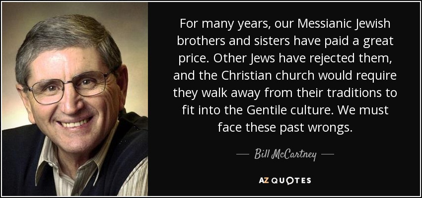 For many years, our Messianic Jewish brothers and sisters have paid a great price. Other Jews have rejected them, and the Christian church would require they walk away from their traditions to fit into the Gentile culture. We must face these past wrongs. - Bill McCartney