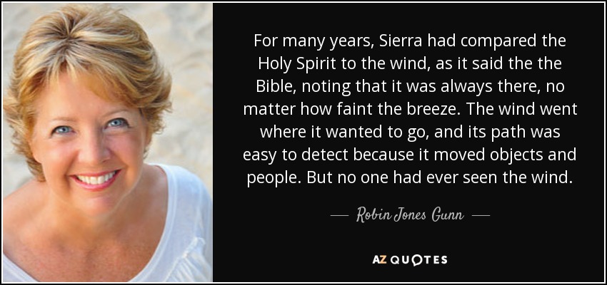 For many years, Sierra had compared the Holy Spirit to the wind, as it said the the Bible, noting that it was always there, no matter how faint the breeze. The wind went where it wanted to go, and its path was easy to detect because it moved objects and people. But no one had ever seen the wind. - Robin Jones Gunn