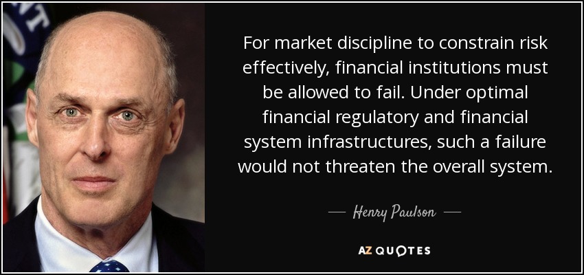 For market discipline to constrain risk effectively, financial institutions must be allowed to fail. Under optimal financial regulatory and financial system infrastructures, such a failure would not threaten the overall system. - Henry Paulson
