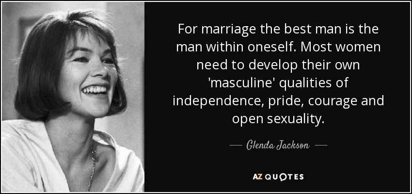 For marriage the best man is the man within oneself. Most women need to develop their own 'masculine' qualities of independence, pride, courage and open sexuality. - Glenda Jackson
