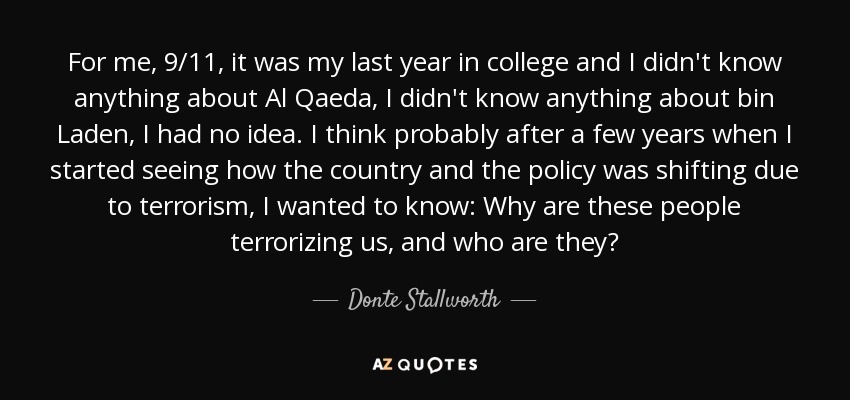 For me, 9/11, it was my last year in college and I didn't know anything about Al Qaeda, I didn't know anything about bin Laden, I had no idea. I think probably after a few years when I started seeing how the country and the policy was shifting due to terrorism, I wanted to know: Why are these people terrorizing us, and who are they? - Donte Stallworth