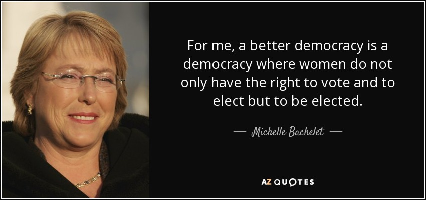 For me, a better democracy is a democracy where women do not only have the right to vote and to elect but to be elected. - Michelle Bachelet