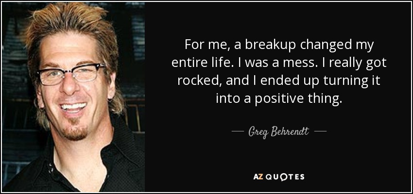 For me, a breakup changed my entire life. I was a mess. I really got rocked, and I ended up turning it into a positive thing. - Greg Behrendt