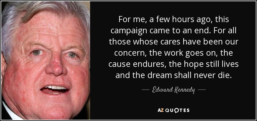 For me, a few hours ago, this campaign came to an end. For all those whose cares have been our concern, the work goes on, the cause endures, the hope still lives and the dream shall never die. - Edward Kennedy