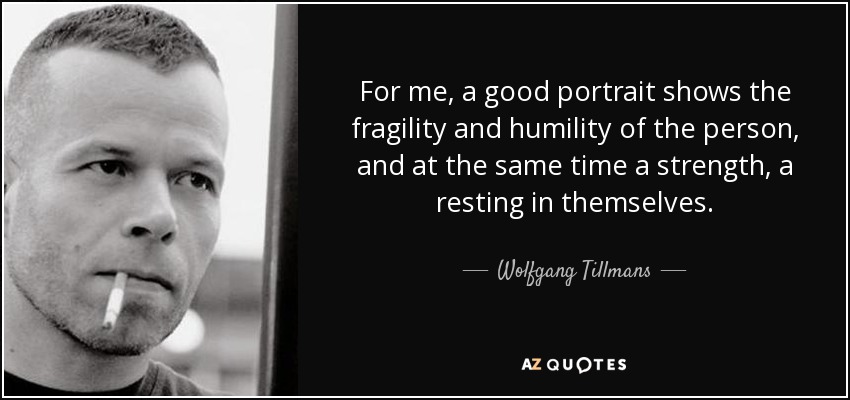 For me, a good portrait shows the fragility and humility of the person, and at the same time a strength, a resting in themselves. - Wolfgang Tillmans