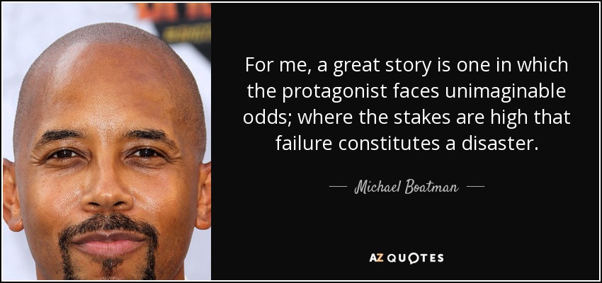 For me, a great story is one in which the protagonist faces unimaginable odds; where the stakes are high that failure constitutes a disaster. - Michael Boatman