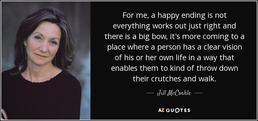 For me, a happy ending is not everything works out just right and there is a big bow, it's more coming to a place where a person has a clear vision of his or her own life in a way that enables them to kind of throw down their crutches and walk. - Jill McCorkle