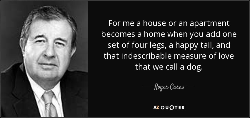 For me a house or an apartment becomes a home when you add one set of four legs, a happy tail, and that indescribable measure of love that we call a dog. - Roger Caras