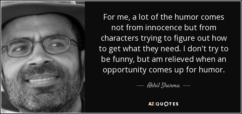 For me, a lot of the humor comes not from innocence but from characters trying to figure out how to get what they need. I don't try to be funny, but am relieved when an opportunity comes up for humor. - Akhil Sharma