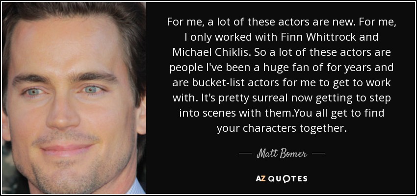 For me, a lot of these actors are new. For me, I only worked with Finn Whittrock and Michael Chiklis. So a lot of these actors are people I've been a huge fan of for years and are bucket-list actors for me to get to work with. It's pretty surreal now getting to step into scenes with them.You all get to find your characters together. - Matt Bomer