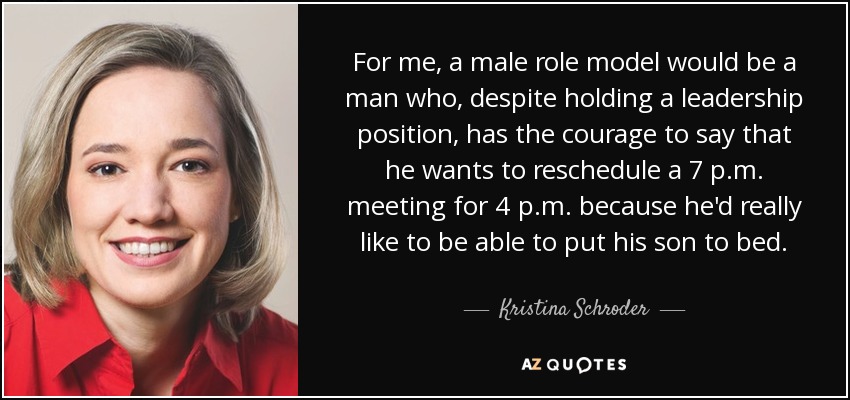 For me, a male role model would be a man who, despite holding a leadership position, has the courage to say that he wants to reschedule a 7 p.m. meeting for 4 p.m. because he'd really like to be able to put his son to bed. - Kristina Schroder