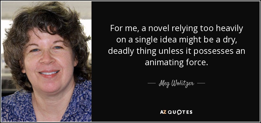 For me, a novel relying too heavily on a single idea might be a dry, deadly thing unless it possesses an animating force. - Meg Wolitzer
