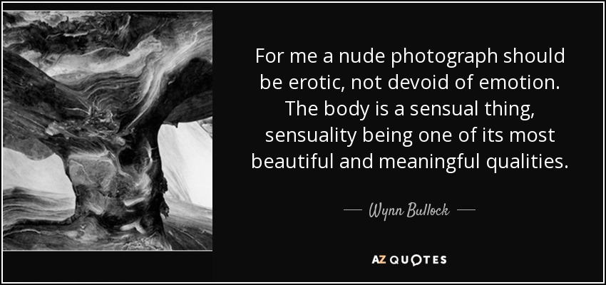 For me a nude photograph should be erotic, not devoid of emotion. The body is a sensual thing, sensuality being one of its most beautiful and meaningful qualities. - Wynn Bullock