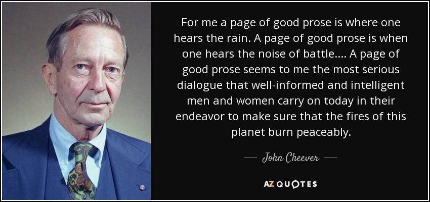 For me a page of good prose is where one hears the rain. A page of good prose is when one hears the noise of battle.... A page of good prose seems to me the most serious dialogue that well-informed and intelligent men and women carry on today in their endeavor to make sure that the fires of this planet burn peaceably. - John Cheever