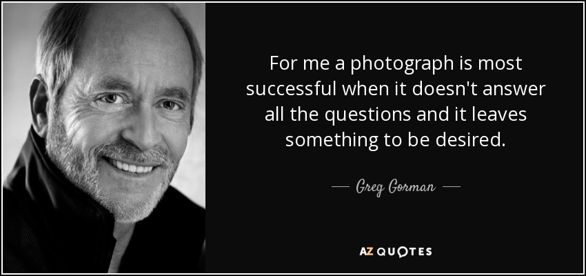 For me a photograph is most successful when it doesn't answer all the questions and it leaves something to be desired. - Greg Gorman